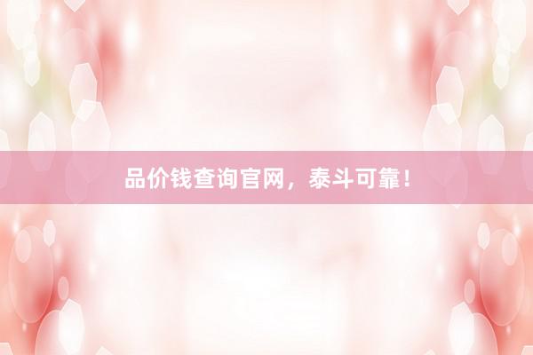 品价钱查询官网,泰斗可靠!